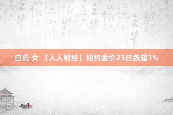 白虎 女 【人人财经】纽约金价23日跌超1%