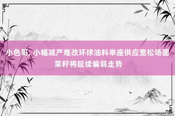 小色哥， 小幅减产难改环球油料举座供应宽松场面 菜籽将延续偏弱走势