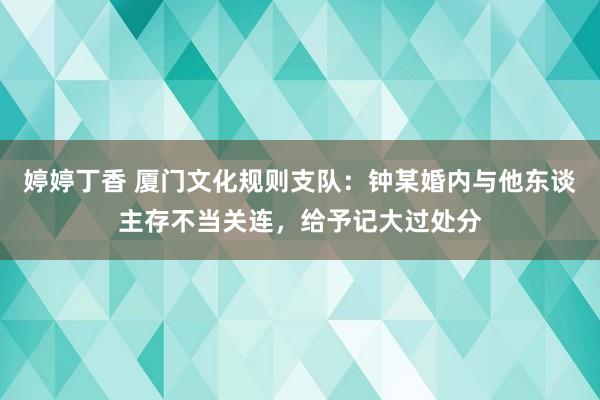 婷婷丁香 厦门文化规则支队：钟某婚内与他东谈主存不当关连，给予记大过处分