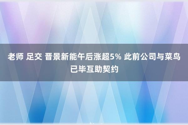 老师 足交 晋景新能午后涨超5% 此前公司与菜鸟已毕互助契约