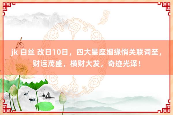 jk 白丝 改日10日，四大星座姻缘悄关联词至，财运茂盛，横财大发，奇迹光泽！