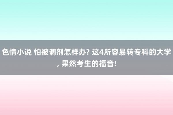 色情小说 怕被调剂怎样办? 这4所容易转专科的大学， 果然考生的福音!