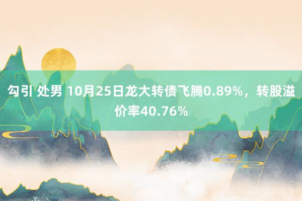 勾引 处男 10月25日龙大转债飞腾0.89%，转股溢价率40.76%