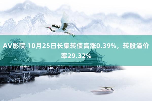 AV影院 10月25日长集转债高涨0.39%，转股溢价率29.32%