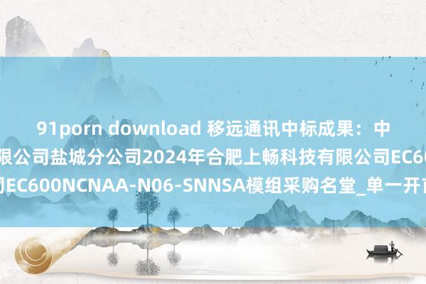 91porn download 移远通讯中标成果：中国迁移通讯集团江苏有限公司盐城分公司2024年合肥上畅科技有限公司EC600NCNAA-N06-SNNSA模组采购名堂_单一开首采购信息公告