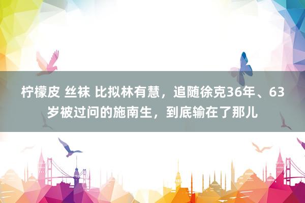 柠檬皮 丝袜 比拟林有慧，追随徐克36年、63岁被过问的施南生，到底输在了那儿