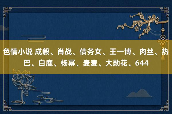 色情小说 成毅、肖战、债务女、王一博、肉丝、热巴、白鹿、杨幂、麦麦、大勋花、644