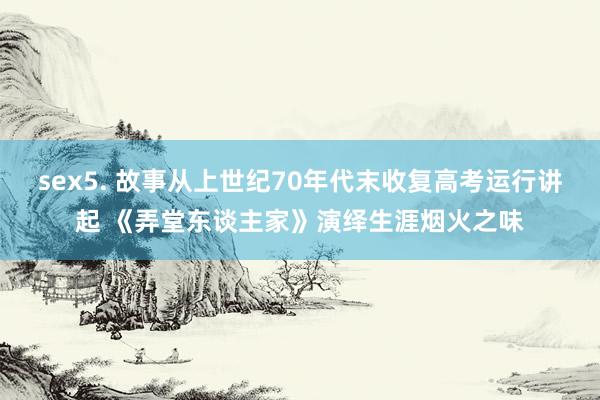 sex5. 故事从上世纪70年代末收复高考运行讲起 《弄堂东谈主家》演绎生涯烟火之味