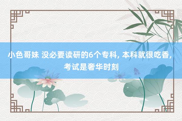 小色哥妹 没必要读研的6个专科， 本科就很吃香， 考试是奢华时刻