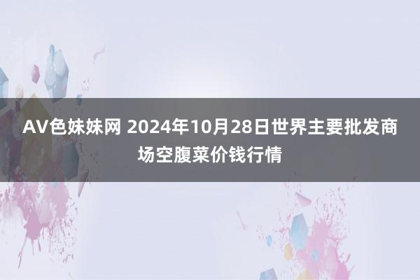 AV色妹妹网 2024年10月28日世界主要批发商场空腹菜价钱行情