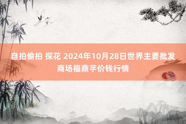 自拍偷拍 探花 2024年10月28日世界主要批发商场福鼎芋价钱行情