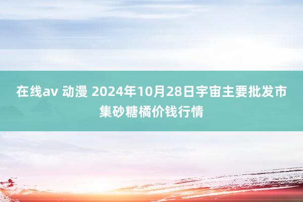 在线av 动漫 2024年10月28日宇宙主要批发市集砂糖橘价钱行情