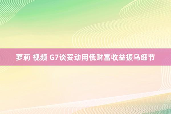 萝莉 视频 G7谈妥动用俄财富收益援乌细节