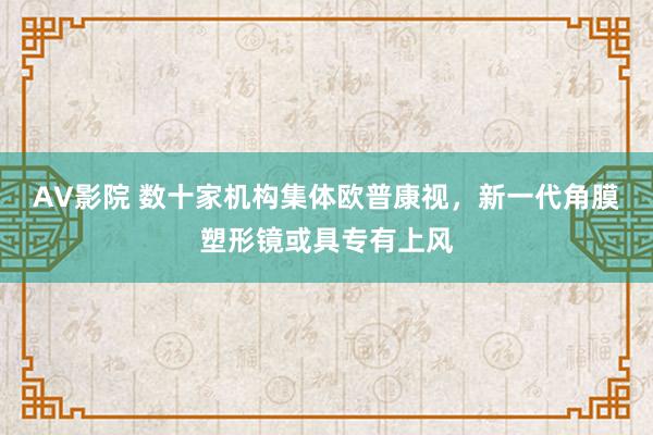 AV影院 数十家机构集体欧普康视，新一代角膜塑形镜或具专有上风