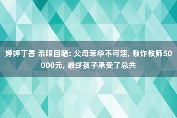 婷婷丁香 亲眼目睹: 父母荣华不可淫， 敲诈教师50000元， 最终孩子承受了总共