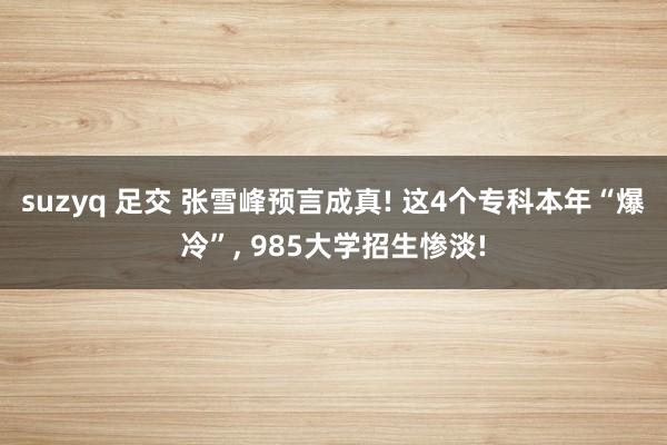 suzyq 足交 张雪峰预言成真! 这4个专科本年“爆冷”， 985大学招生惨淡!