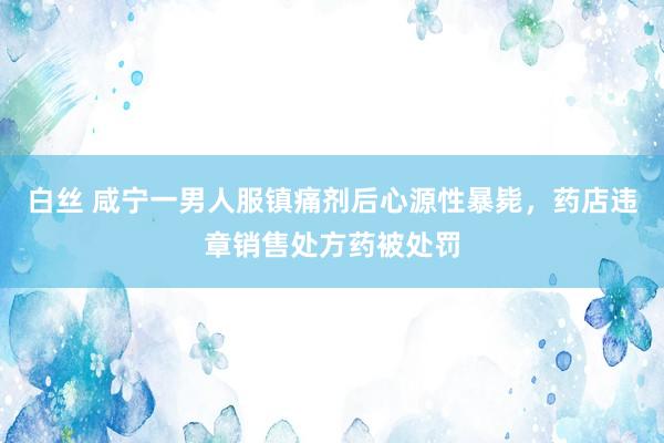 白丝 咸宁一男人服镇痛剂后心源性暴毙，药店违章销售处方药被处罚