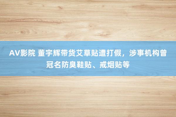 AV影院 董宇辉带货艾草贴遭打假，涉事机构曾冠名防臭鞋贴、戒烟贴等