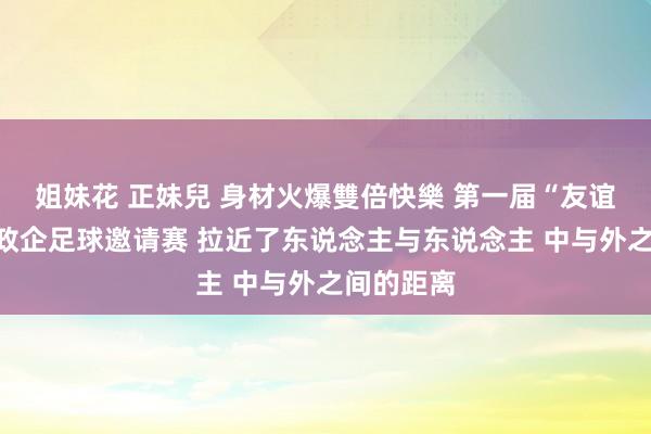 姐妹花 正妹兒 身材火爆雙倍快樂 第一届“友谊杯”中外政企足球邀请赛 拉近了东说念主与东说念主 中与外之间的距离