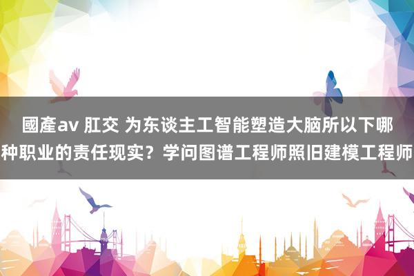 國產av 肛交 为东谈主工智能塑造大脑所以下哪种职业的责任现实？学问图谱工程师照旧建模工程师