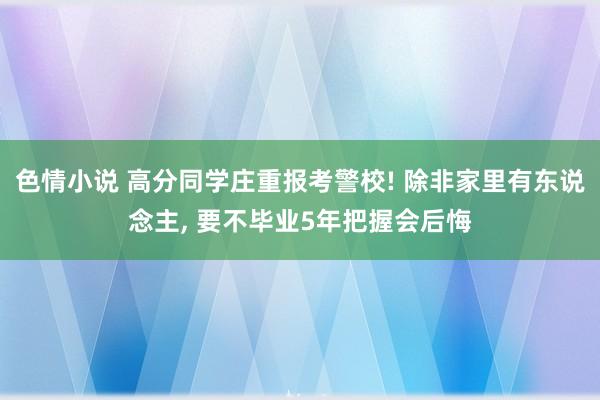 色情小说 高分同学庄重报考警校! 除非家里有东说念主， 要不毕业5年把握会后悔