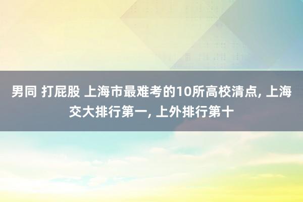 男同 打屁股 上海市最难考的10所高校清点， 上海交大排行第一， 上外排行第十