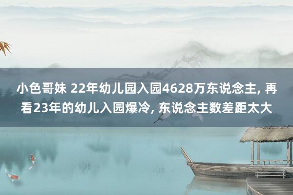 小色哥妹 22年幼儿园入园4628万东说念主， 再看23年的幼儿入园爆冷， 东说念主数差距太大