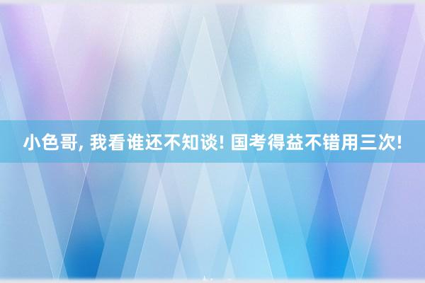 小色哥， 我看谁还不知谈! 国考得益不错用三次!