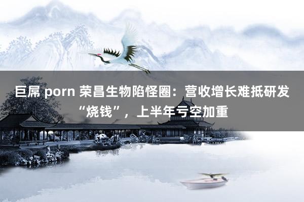 巨屌 porn 荣昌生物陷怪圈：营收增长难抵研发“烧钱”，上半年亏空加重