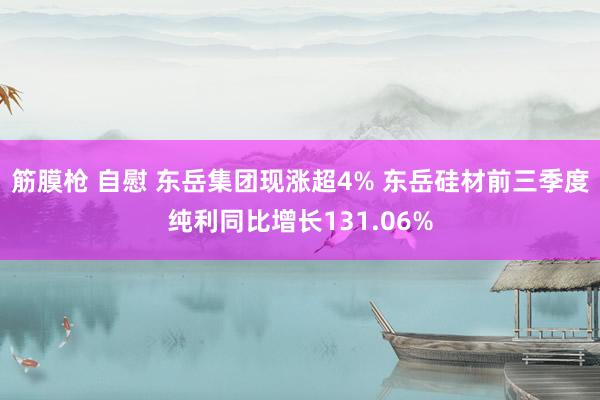 筋膜枪 自慰 东岳集团现涨超4% 东岳硅材前三季度纯利同比增长131.06%