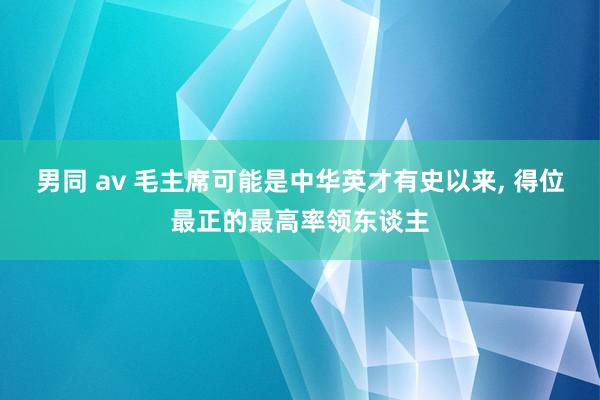 男同 av 毛主席可能是中华英才有史以来， 得位最正的最高率领东谈主