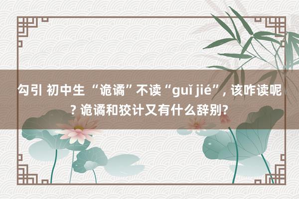 勾引 初中生 “诡谲”不读“guǐ jié”， 该咋读呢? 诡谲和狡计又有什么辞别?