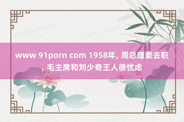 www 91porn com 1958年， 周总理要去职， 毛主席和刘少奇王人很忧虑