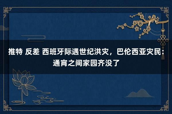 推特 反差 西班牙际遇世纪洪灾，巴伦西亚灾民：通宵之间家园齐没了