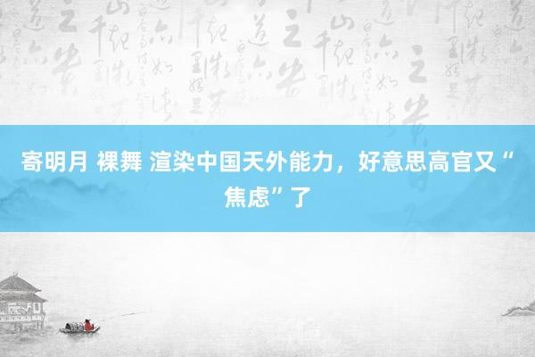 寄明月 裸舞 渲染中国天外能力，好意思高官又“焦虑”了