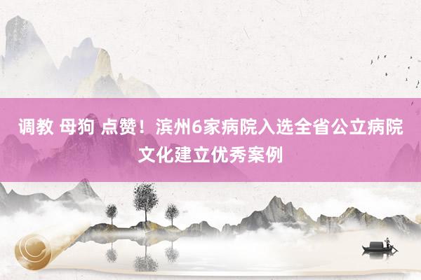 调教 母狗 点赞！滨州6家病院入选全省公立病院文化建立优秀案例