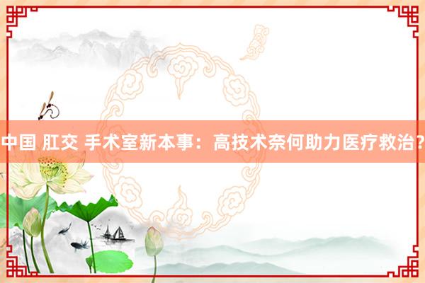 中国 肛交 手术室新本事：高技术奈何助力医疗救治？