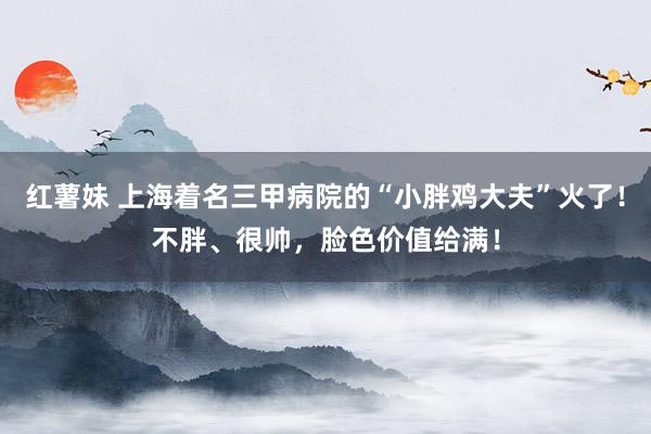 红薯妹 上海着名三甲病院的“小胖鸡大夫”火了！不胖、很帅，脸色价值给满！