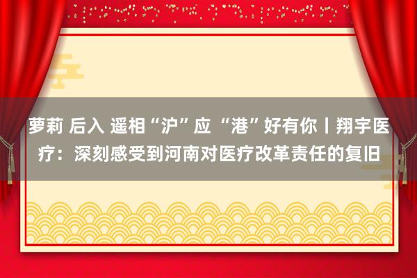 萝莉 后入 遥相“沪”应 “港”好有你丨翔宇医疗：深刻感受到河南对医疗改革责任的复旧