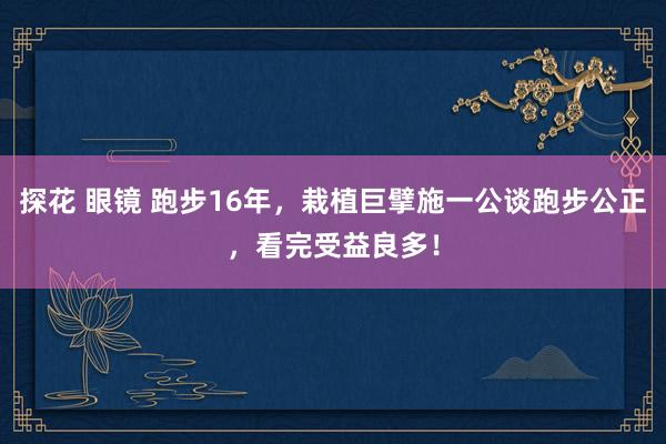 探花 眼镜 跑步16年，栽植巨擘施一公谈跑步公正，看完受益良多！