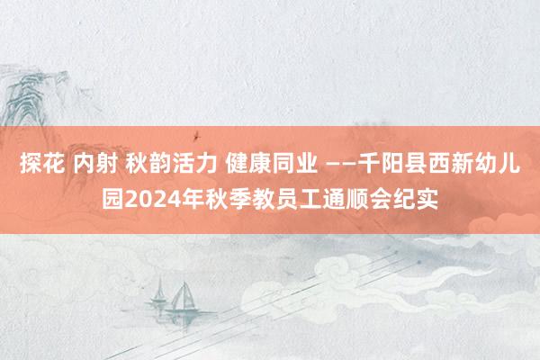 探花 内射 秋韵活力 健康同业 ——千阳县西新幼儿园2024年秋季教员工通顺会纪实