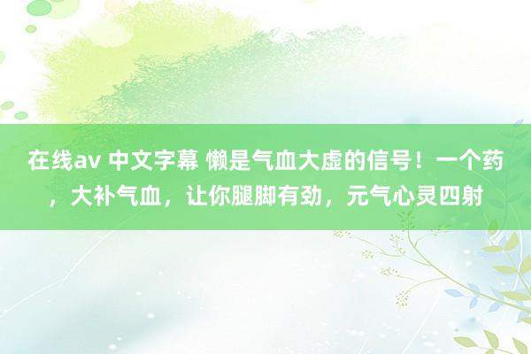 在线av 中文字幕 懒是气血大虚的信号！一个药，大补气血，让你腿脚有劲，元气心灵四射