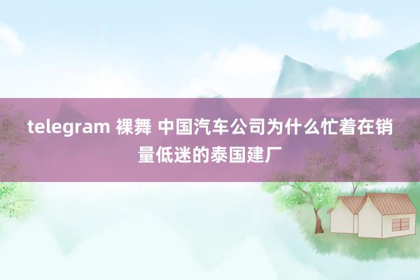 telegram 裸舞 中国汽车公司为什么忙着在销量低迷的泰国建厂