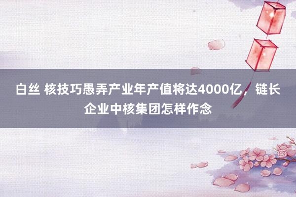 白丝 核技巧愚弄产业年产值将达4000亿，链长企业中核集团怎样作念