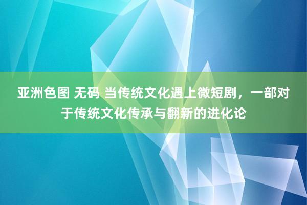 亚洲色图 无码 当传统文化遇上微短剧，一部对于传统文化传承与翻新的进化论