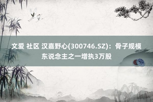 文爱 社区 汉嘉野心(300746.SZ)：骨子规模东说念主之一增执3万股