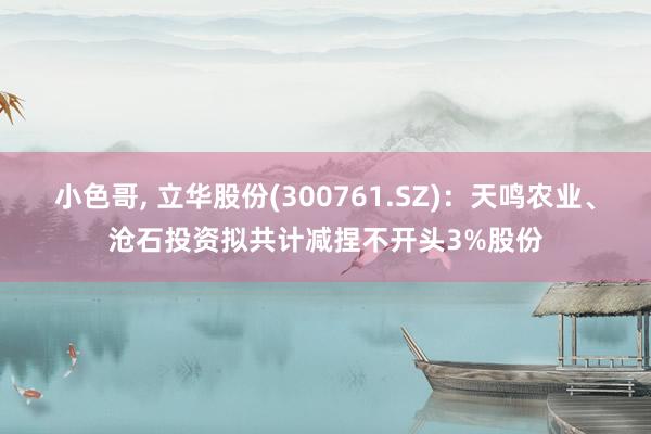 小色哥， 立华股份(300761.SZ)：天鸣农业、沧石投资拟共计减捏不开头3%股份