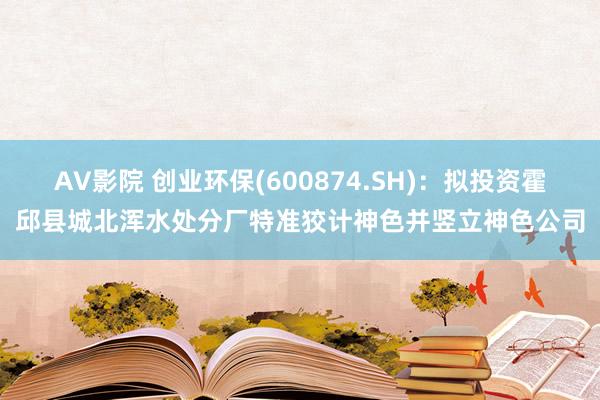 AV影院 创业环保(600874.SH)：拟投资霍邱县城北浑水处分厂特准狡计神色并竖立神色公司