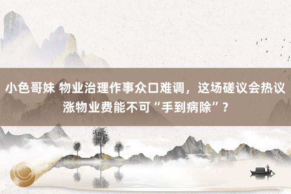 小色哥妹 物业治理作事众口难调，这场磋议会热议涨物业费能不可“手到病除”？