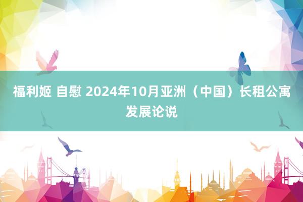 福利姬 自慰 2024年10月亚洲（中国）长租公寓发展论说